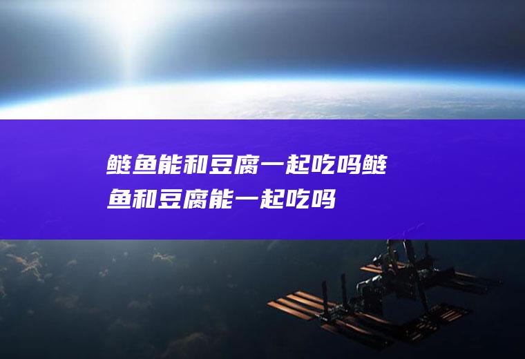 鲢鱼能和豆腐一起吃吗_鲢鱼和豆腐能一起吃吗/同吃