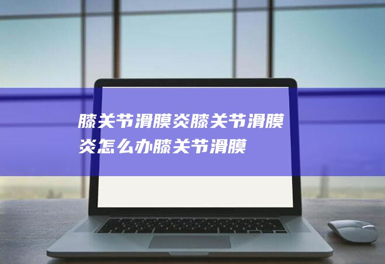 膝关节滑膜炎_膝关节滑膜炎怎么办_膝关节滑膜炎吃什么好_膝关节滑膜炎的症状