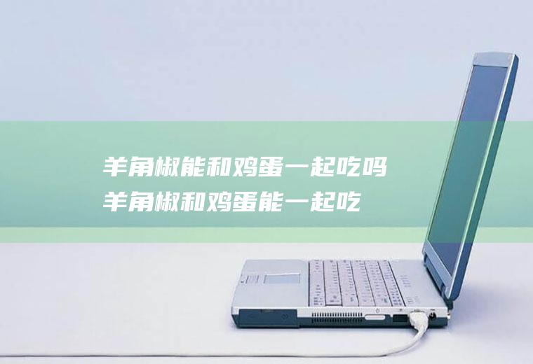 羊角椒能和鸡蛋一起吃吗_羊角椒和鸡蛋能一起吃吗/同吃