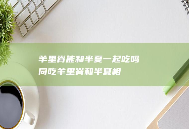 羊里脊能和半夏一起吃吗/同吃_羊里脊和半夏相克吗