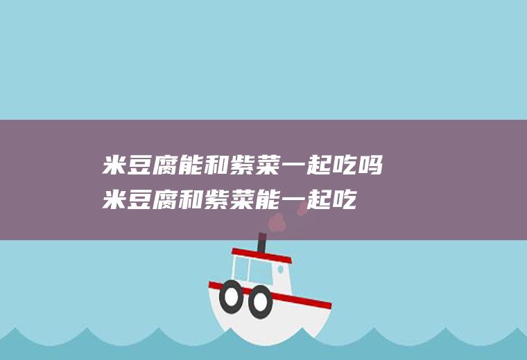 米豆腐能和紫菜一起吃吗_米豆腐和紫菜能一起吃吗/同吃