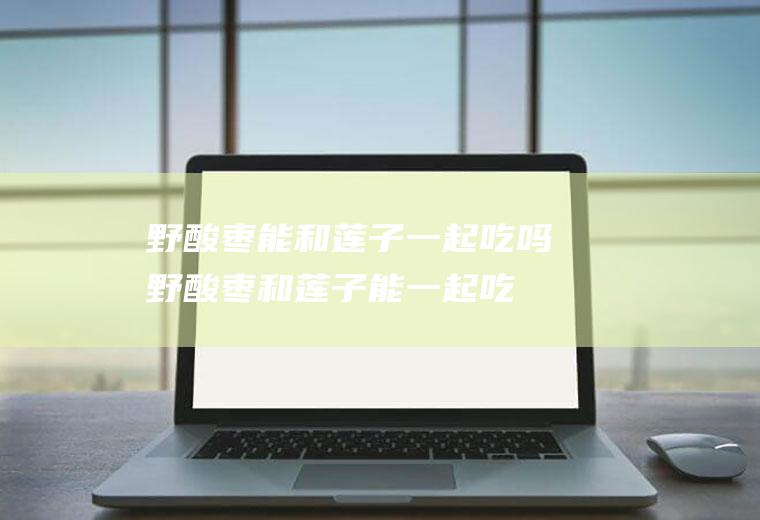 野酸枣能和莲子一起吃吗_野酸枣和莲子能一起吃吗/同吃
