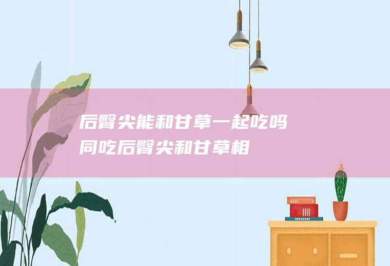 后臀尖能和甘草一起吃吗/同吃_后臀尖和甘草相克吗