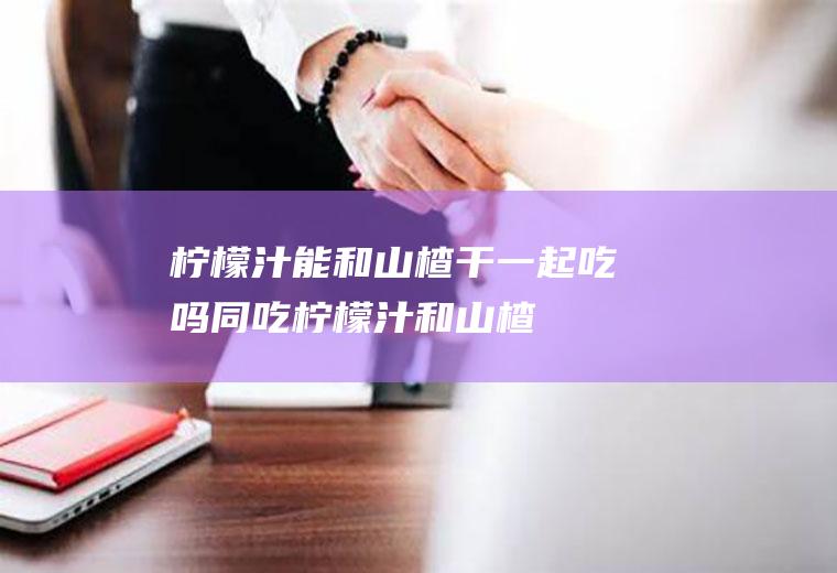 柠檬汁能和山楂干一起吃吗同吃柠檬汁和山楂
