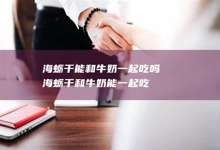海蛎干能和牛奶一起吃吗_海蛎干和牛奶能一起吃吗/同吃