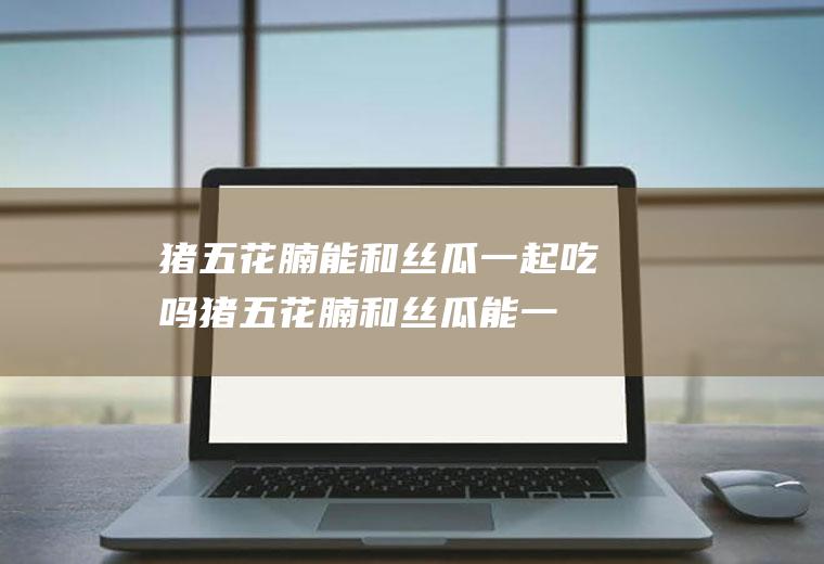 猪五花腩能和丝瓜一起吃吗_猪五花腩和丝瓜能一起吃吗/同吃
