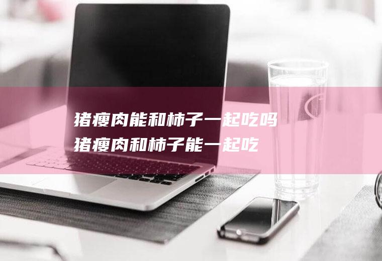 猪瘦肉能和柿子一起吃吗_猪瘦肉和柿子能一起吃吗/同吃
