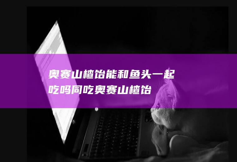 奥赛山楂饴能和鱼头一起吃吗/同吃_奥赛山楂饴和鱼头相克吗