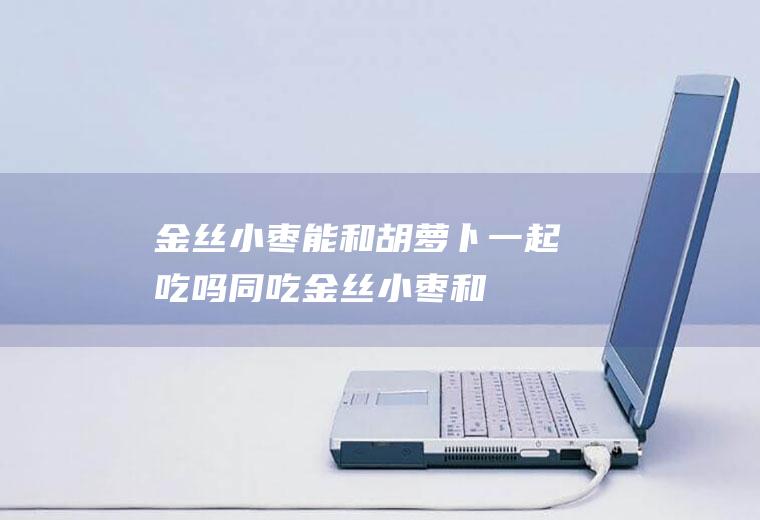 金丝小枣能和胡萝卜一起吃吗/同吃_金丝小枣和胡萝卜相克吗