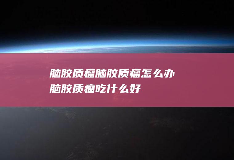 脑胶质瘤_脑胶质瘤怎么办_脑胶质瘤吃什么好_脑胶质瘤的症状