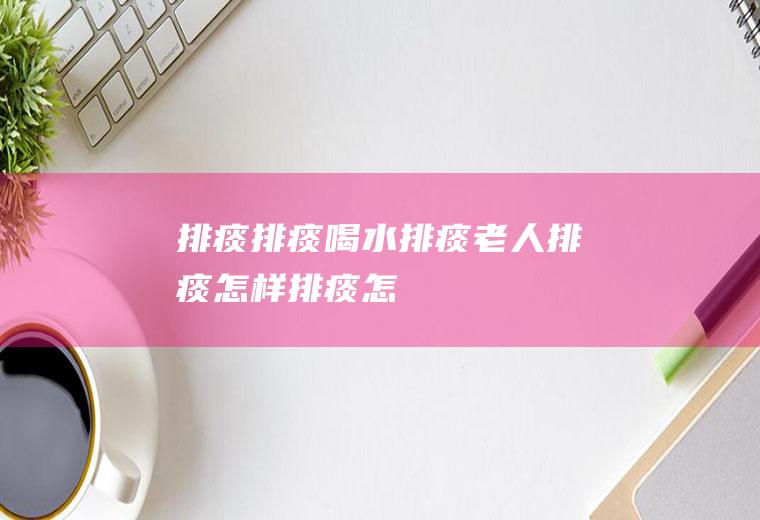 排痰_排痰,喝水排痰,老人排痰,怎样排痰,怎样帮助宝宝排痰,宝宝怎么排痰