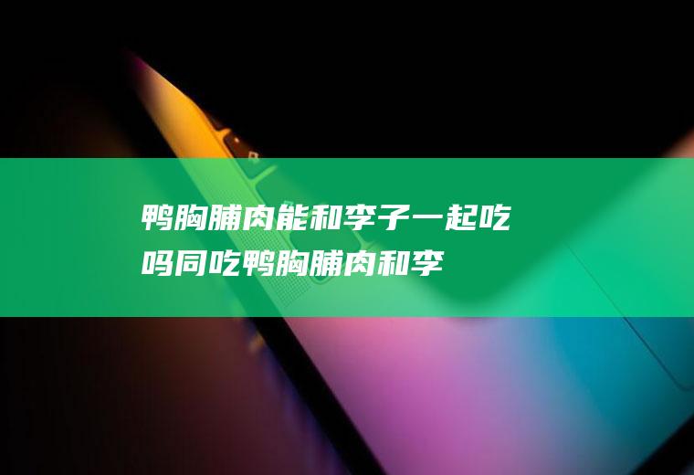 鸭胸脯肉能和李子一起吃吗/同吃_鸭胸脯肉和李子相克吗