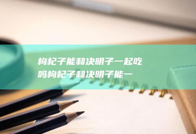 枸杞子能和决明子一起吃吗_枸杞子和决明子能一起吃吗/同吃