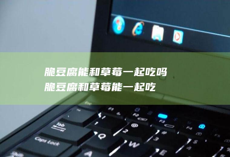 脆豆腐能和草莓一起吃吗_脆豆腐和草莓能一起吃吗/同吃