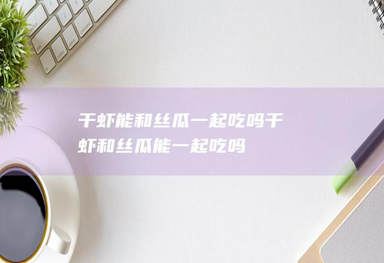 干虾能和丝瓜一起吃吗_干虾和丝瓜能一起吃吗/同吃