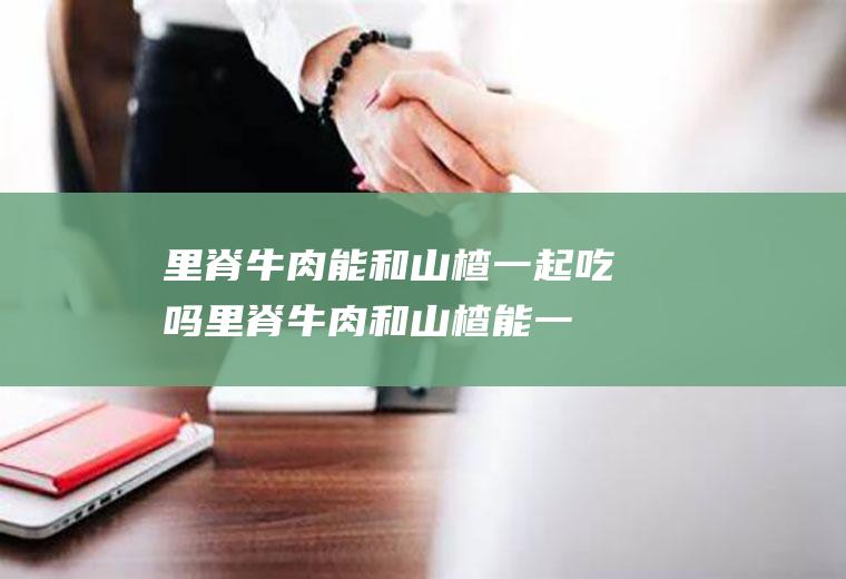 里脊牛肉能和山楂一起吃吗_里脊牛肉和山楂能一起吃吗/同吃