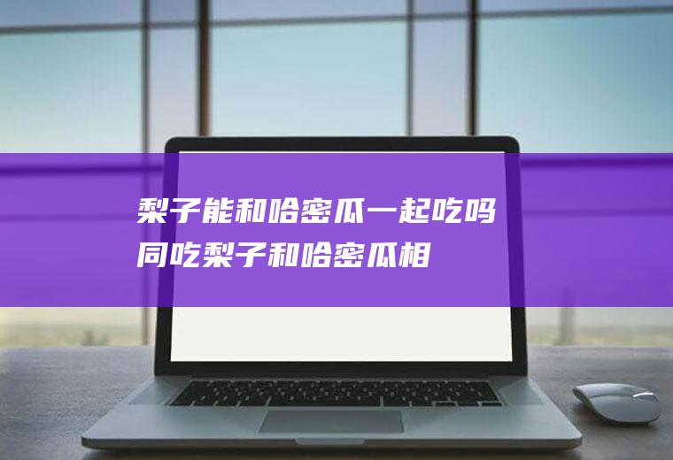梨子能和哈密瓜一起吃吗/同吃_梨子和哈密瓜相克吗
