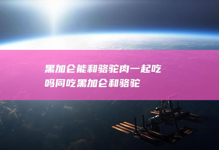 黑加仑能和骆驼肉一起吃吗/同吃_黑加仑和骆驼肉相克吗