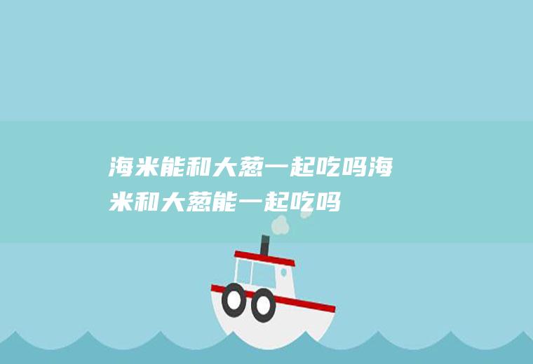 海米能和大葱一起吃吗_海米和大葱能一起吃吗/同吃
