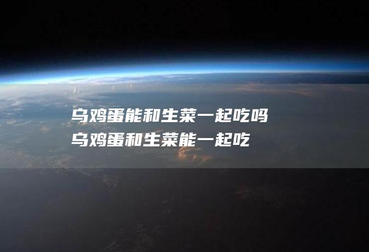 乌鸡蛋能和生菜一起吃吗_乌鸡蛋和生菜能一起吃吗/同吃