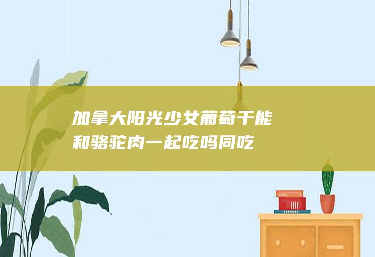 加拿大阳光少女葡萄干能和骆驼肉一起吃吗/同吃_加拿大阳光少女葡萄干和骆驼肉相克吗