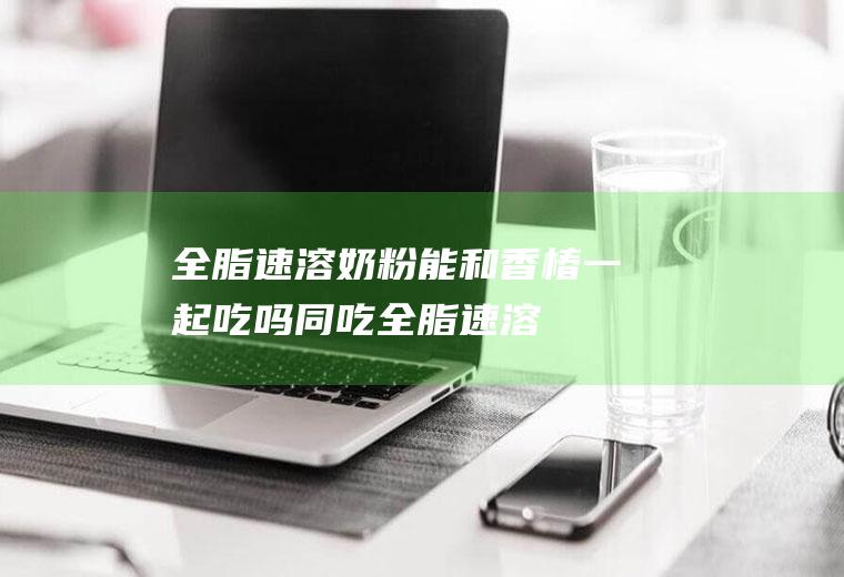 全脂速溶奶粉能和香椿一起吃吗/同吃_全脂速溶奶粉和香椿相克吗
