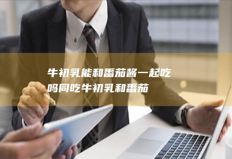 牛初乳能和番茄酱一起吃吗/同吃_牛初乳和番茄酱相克吗