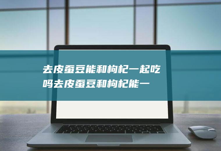 去皮蚕豆能和枸杞一起吃吗_去皮蚕豆和枸杞能一起吃吗/同吃