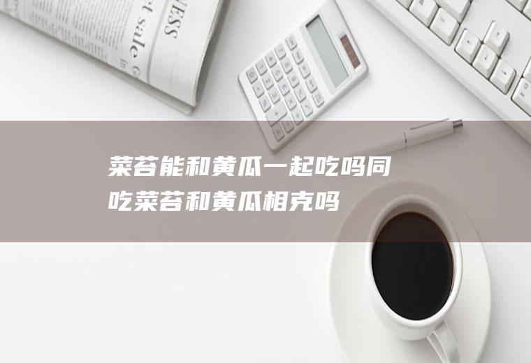 菜苔能和黄瓜一起吃吗/同吃_菜苔和黄瓜相克吗