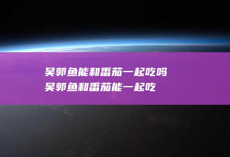 吴郭鱼能和番茄一起吃吗_吴郭鱼和番茄能一起吃吗/同吃