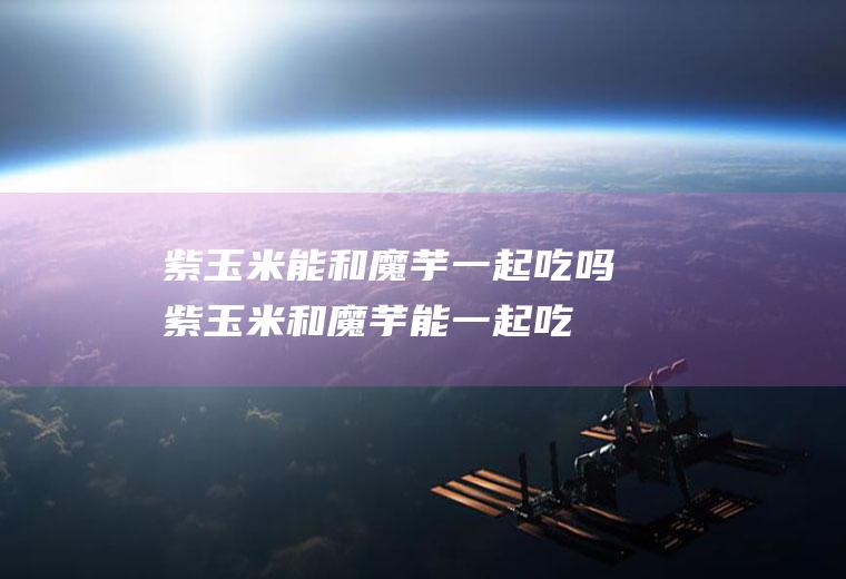 紫玉米能和魔芋一起吃吗_紫玉米和魔芋能一起吃吗/同吃