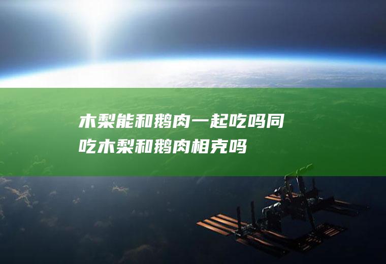 木梨能和鹅肉一起吃吗/同吃_木梨和鹅肉相克吗