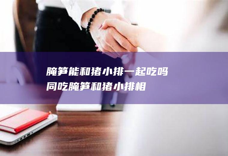 腌笋能和猪小排一起吃吗/同吃_腌笋和猪小排相克吗