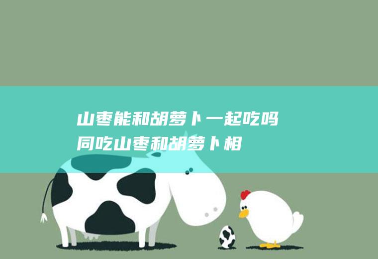 山枣能和胡萝卜一起吃吗/同吃_山枣和胡萝卜相克吗