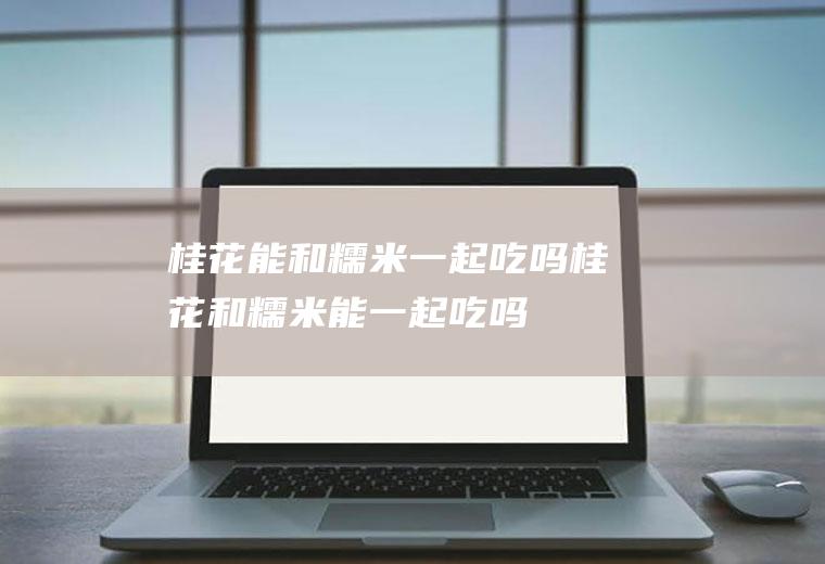桂花能和糯米一起吃吗_桂花和糯米能一起吃吗/同吃