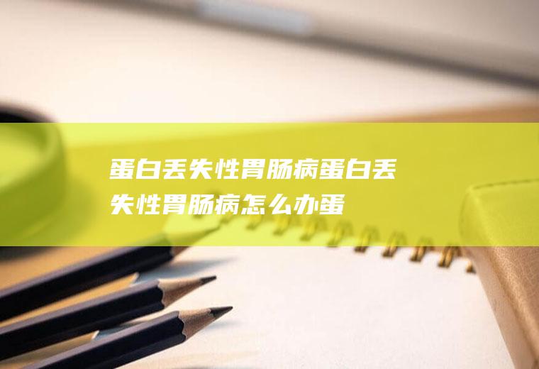 蛋白丢失性胃肠病_蛋白丢失性胃肠病怎么办_蛋白丢失性胃肠病吃什么好_蛋白丢失性胃肠病的症状