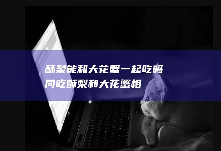 酥梨能和大花蟹一起吃吗/同吃_酥梨和大花蟹相克吗