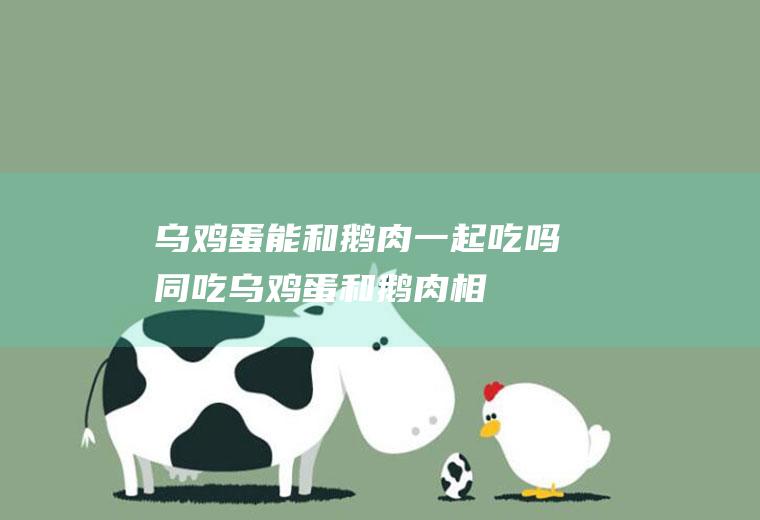 乌鸡蛋能和鹅肉一起吃吗/同吃_乌鸡蛋和鹅肉相克吗