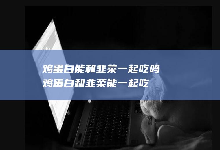 鸡蛋白能和韭菜一起吃吗_鸡蛋白和韭菜能一起吃吗/同吃
