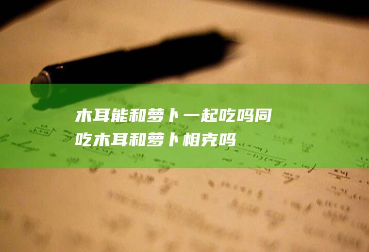 木耳能和萝卜一起吃吗/同吃_木耳和萝卜相克吗