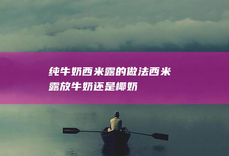 纯牛奶西米露的做法(西米露放牛奶还是椰奶)