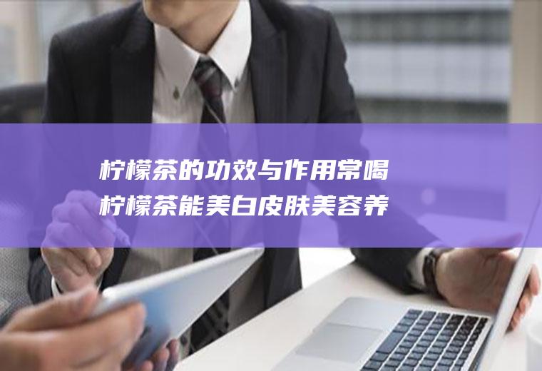 柠檬茶的功效与作用常喝柠檬茶能美白皮肤美容养颜(柠檬茶有什么效果)