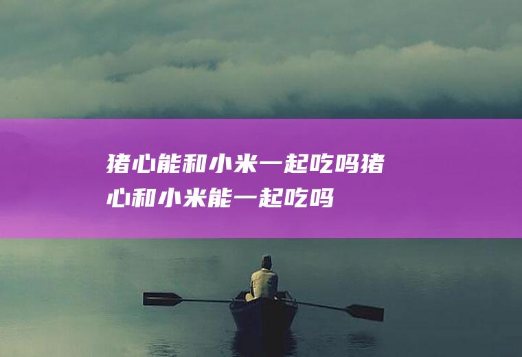 猪心能和小米一起吃吗_猪心和小米能一起吃吗/同吃