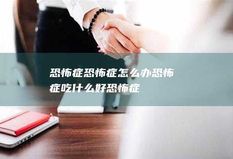 恐怖症_恐怖症怎么办_恐怖症吃什么好_恐怖症的症状