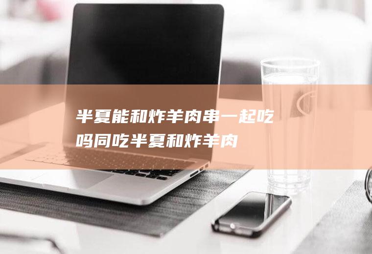 半夏能和炸羊肉串一起吃吗/同吃_半夏和炸羊肉串相克吗