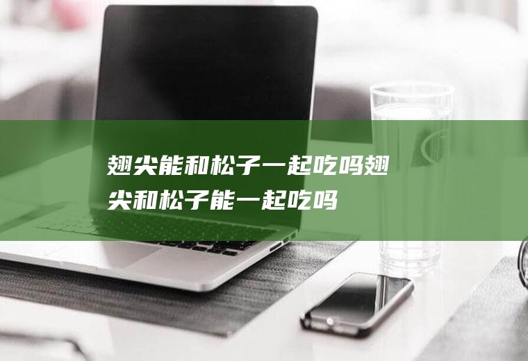 翅尖能和松子一起吃吗_翅尖和松子能一起吃吗/同吃