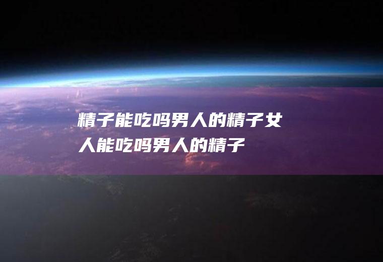 精子能吃吗_男人的精子女人能吃吗,男人的精子能吃吗,自己的精子能吃吗,自己射的精子能吃吗,人的精子能吃吗,孕妇能吃精子吗