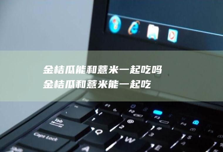 金桔瓜能和薏米一起吃吗_金桔瓜和薏米能一起吃吗/同吃