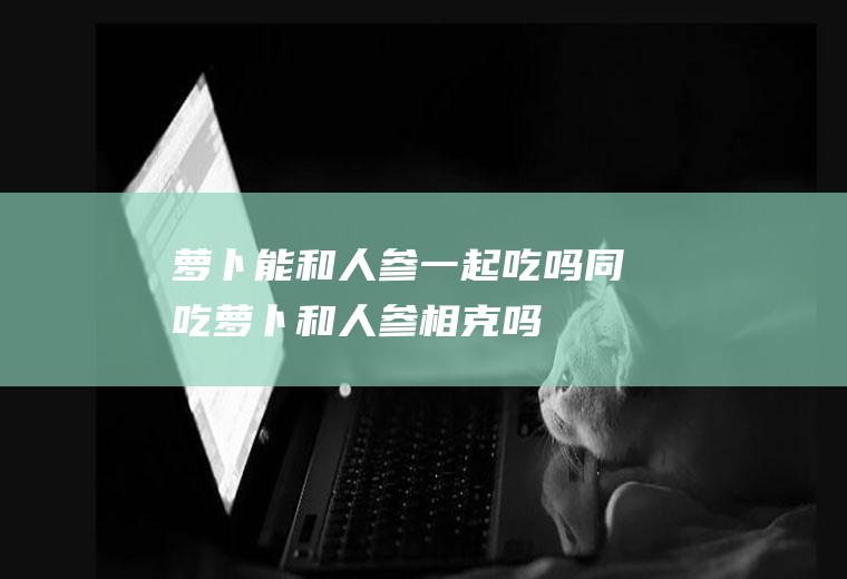 萝卜能和人参一起吃吗/同吃_萝卜和人参相克吗