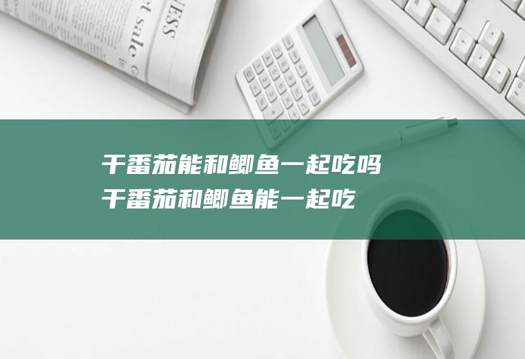 干番茄能和鲫鱼一起吃吗_干番茄和鲫鱼能一起吃吗/同吃